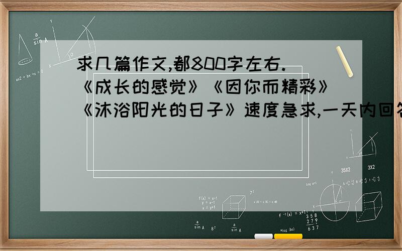 求几篇作文,都800字左右.《成长的感觉》《因你而精彩》《沐浴阳光的日子》速度急求,一天内回答的+20分我是个初三的学生,希望回答得作文要符合我的身份,只要有一篇符合,