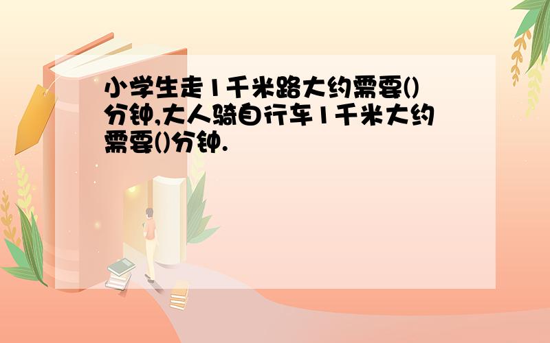 小学生走1千米路大约需要()分钟,大人骑自行车1千米大约需要()分钟.