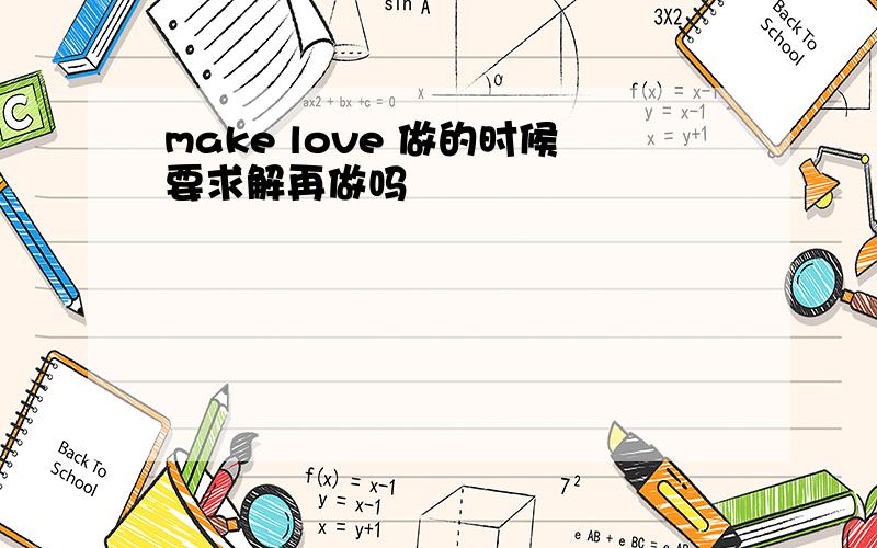 make love 做的时候要求解再做吗