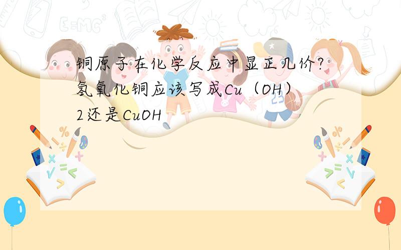 铜原子在化学反应中显正几价?氢氧化铜应该写成Cu（OH）2还是CuOH