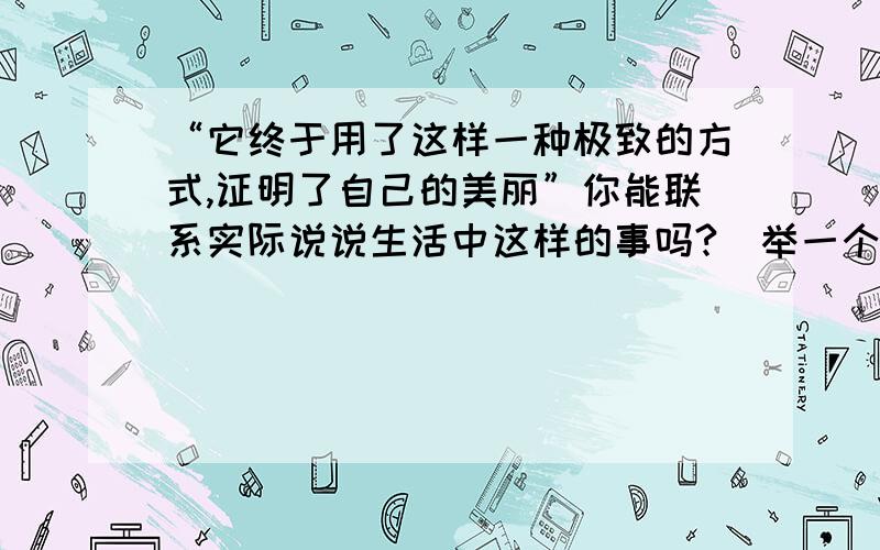 “它终于用了这样一种极致的方式,证明了自己的美丽”你能联系实际说说生活中这样的事吗?（举一个实例吗