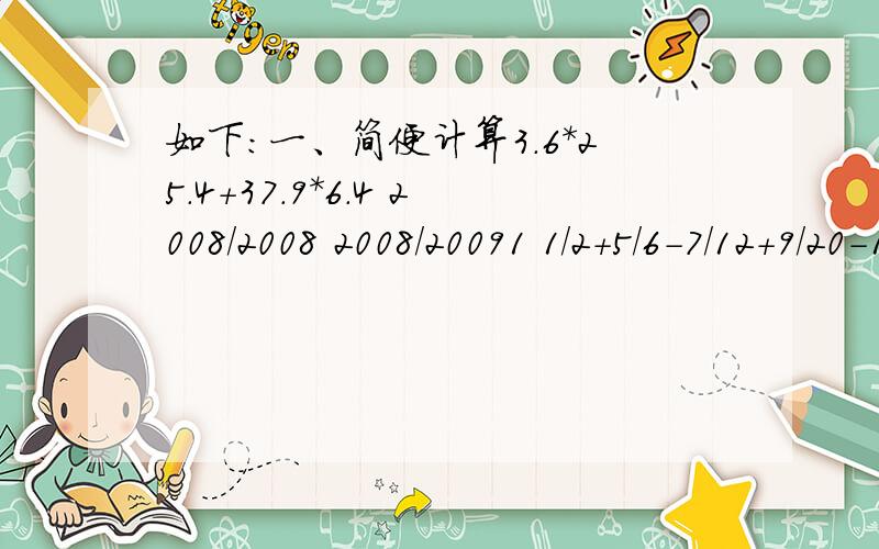 如下：一、简便计算3.6*25.4+37.9*6.4 2008/2008 2008/20091 1/2+5/6-7/12+9/20-11/30二、应用题一件工作,甲先做8小时,乙再接着做14小时可完成.若甲先做6小时,乙接着做20小时也可完成.求甲、乙单独做各需要