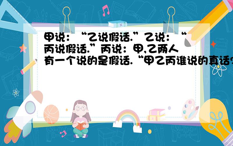 甲说：“乙说假话.”乙说：“丙说假话.”丙说：甲,乙两人有一个说的是假话.“甲乙丙谁说的真话?