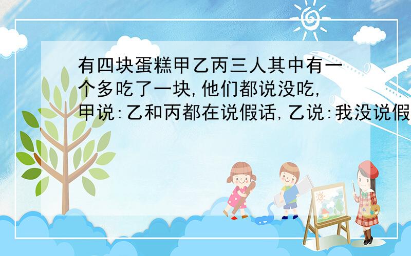 有四块蛋糕甲乙丙三人其中有一个多吃了一块,他们都说没吃,甲说:乙和丙都在说假话,乙说:我没说假话,...有四块蛋糕甲乙丙三人其中有一个多吃了一块,他们都说没吃,甲说:乙和丙都在说假话,