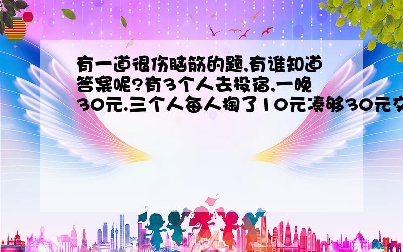 有一道很伤脑筋的题,有谁知道答案呢?有3个人去投宿,一晚30元.三个人每人掏了10元凑够30元交给了老板.后来老板说今天优惠只要25元就够了,拿出5元命令服务生退还给他们,服务生偷偷藏起了2