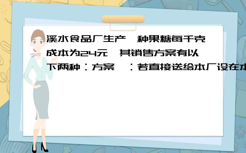 溪水食品厂生产一种果糖每千克成本为24元,其销售方案有以下两种：方案一：若直接送给本厂设在本市的门市部销售,则每千克售价为32元,但门市部每月须上交有关费用2400元；1）若你是厂长,