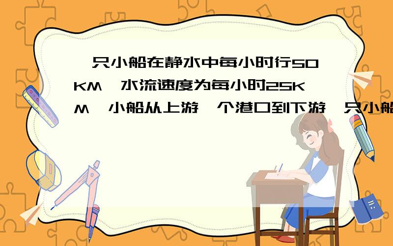 一只小船在静水中每小时行50KM,水流速度为每小时25KM,小船从上游一个港口到下游一只小船在静水中每小时行50kM,水流速度为每小时25KM,小船从上游一个港口到下游某地,再返回原地,共用12小时,