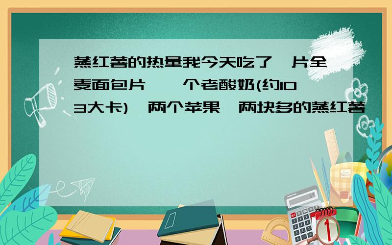 蒸红薯的热量我今天吃了一片全麦面包片,一个老酸奶(约103大卡),两个苹果,两块多的蒸红薯,一个小的烧饼,请问这些有多少热量,帮忙计算下,