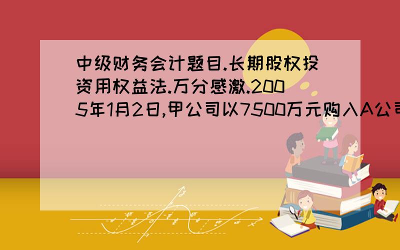 中级财务会计题目.长期股权投资用权益法.万分感激.2005年1月2日,甲公司以7500万元购入A公司30%有表决权的普通股份,甲公司对A具有重大影响,A公司可辨净资产为2亿,采用权益法计算05、06、07年