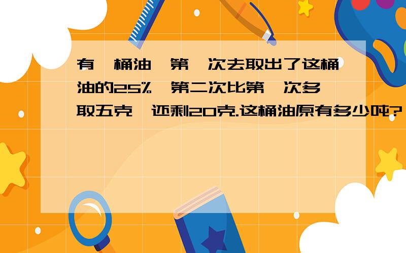 有一桶油,第一次去取出了这桶油的25%,第二次比第一次多取五克,还剩20克.这桶油原有多少吨?