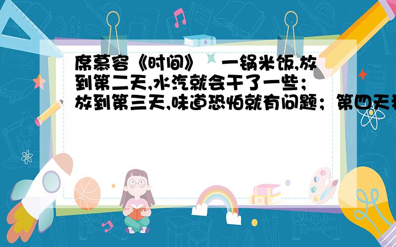 席慕容《时间》　一锅米饭,放到第二天,水汽就会干了一些；放到第三天,味道恐怕就有问题；第四天我们几乎可以发现,它已经边坏了；再放下去,眼看就要发霉了.　　是什么使那锅米饭变馊