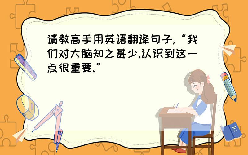 请教高手用英语翻译句子,“我们对大脑知之甚少,认识到这一点很重要.”