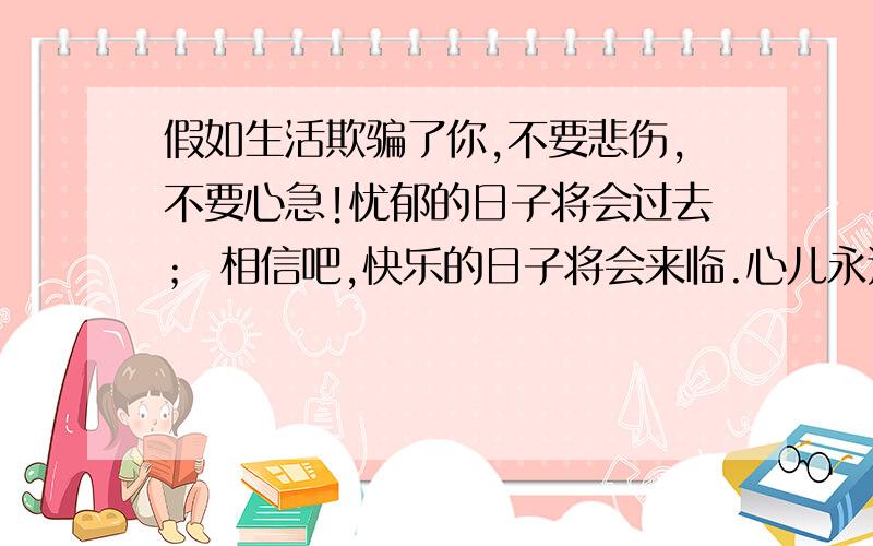 假如生活欺骗了你,不要悲伤,不要心急!忧郁的日子将会过去； 相信吧,快乐的日子将会来临.心儿永远向往着未来； 现在却常是忧郁.一切都是瞬息,一切都将会过去； 而那过去了的,就会成为