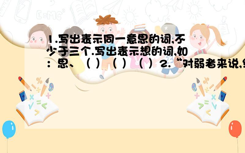 1.写出表示同一意思的词,不少于三个.写出表示想的词,如：思、（ ）（ ）（ ）2.“对弱者来说,细小的困难,也高如大山；对强者来说,天大的困难,也如履平地.”这句话,让你想到了哪句名言?