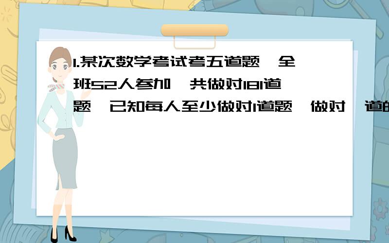 1.某次数学考试考五道题,全班52人参加,共做对181道题,已知每人至少做对1道题,做对一道的有7人,5道全对的有6人,做对两道和三道的人数一样多,那么做对4道的有多少人?2.一辆卡车运矿石,晴天