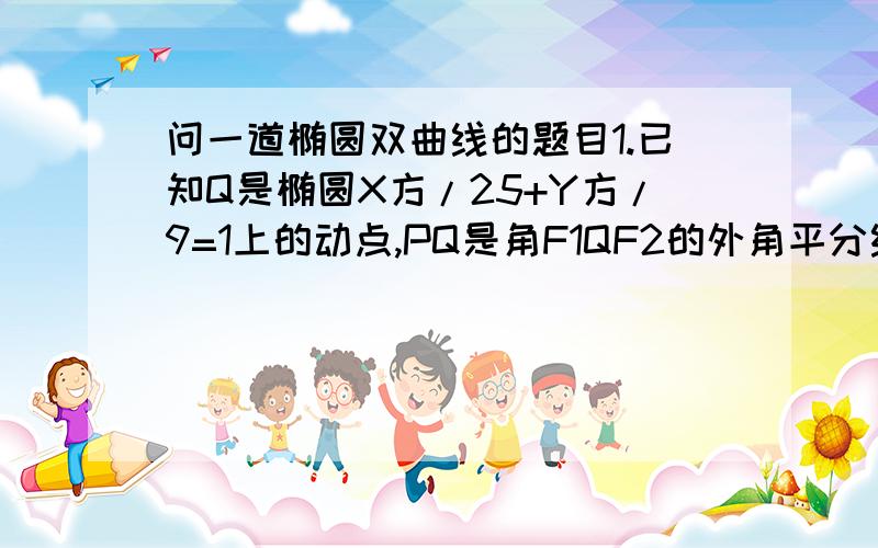 问一道椭圆双曲线的题目1.已知Q是椭圆X方/25+Y方/9=1上的动点,PQ是角F1QF2的外角平分线,过椭圆的其中一个焦点做该角平分线的垂线,垂足为P,则求P的轨迹方程..2.一直点P是双曲线X方/16-Y方/9=1上