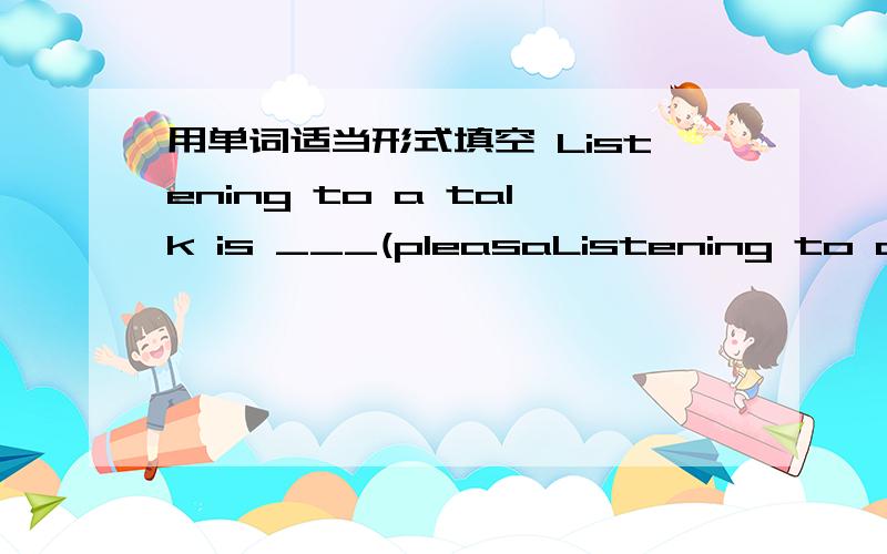 用单词适当形式填空 Listening to a talk is ___(pleasaListening to a talk is ___ (pleasant).We all feel bored .