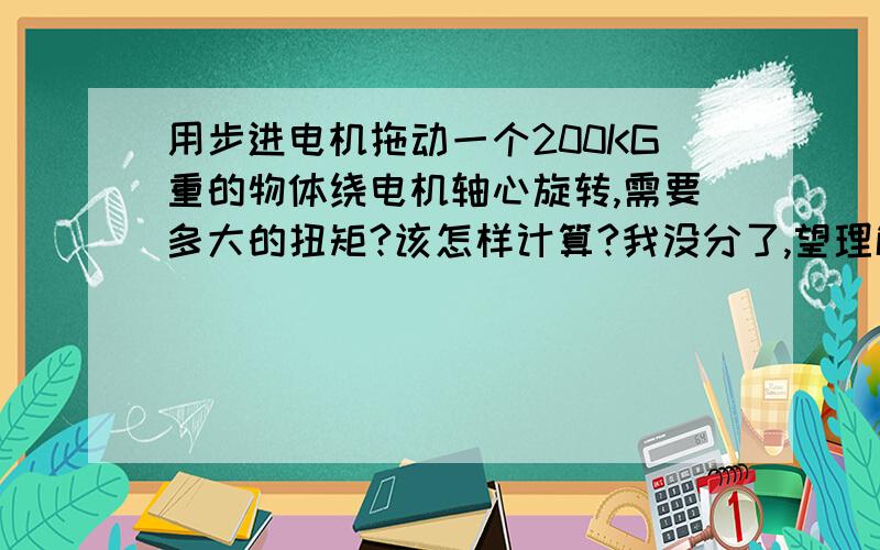 用步进电机拖动一个200KG重的物体绕电机轴心旋转,需要多大的扭矩?该怎样计算?我没分了,望理解,我想用转速比为1：1能实现吗?