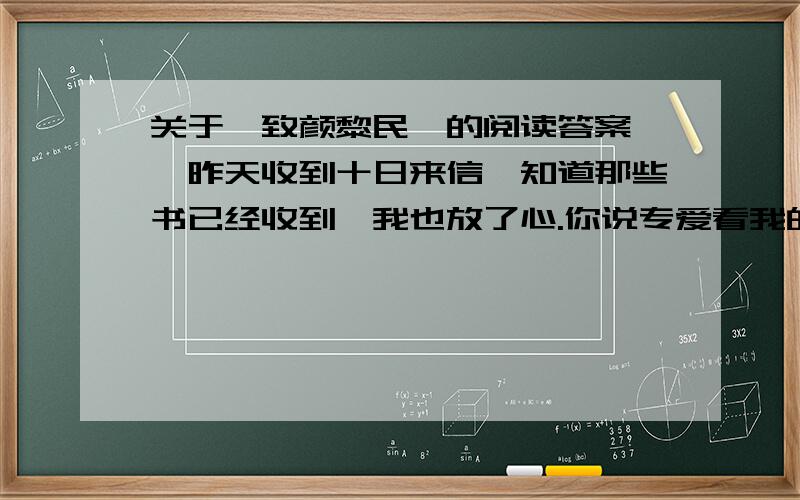 关于《致颜黎民》的阅读答案　　昨天收到十日来信,知道那些书已经收到,我也放了心.你说专爱看我的书,那也许是我常论时事的缘故.不过只看一个人的著作,结果是不大好的：你就得不到多