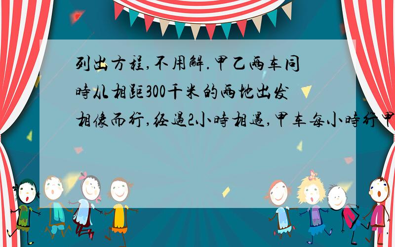 列出方程,不用解.甲乙两车同时从相距300千米的两地出发相像而行,经过2小时相遇,甲车每小时行甲乙两车同时从相距300千米的两地出发相像而行,经过2小时相遇,甲车每小时行80千米,乙车每小