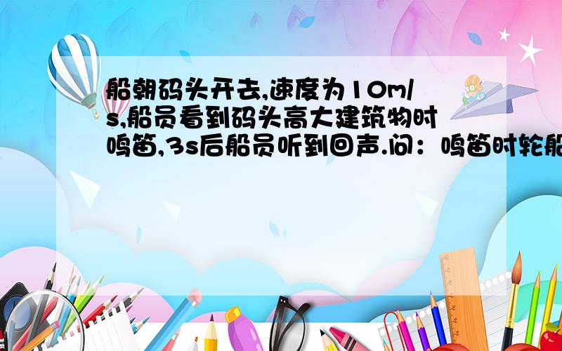 船朝码头开去,速度为10m/s,船员看到码头高大建筑物时鸣笛,3s后船员听到回声.问：鸣笛时轮船码头多远?问：鸣笛时轮船码头多远? 听到回声时,轮船离码头多远?