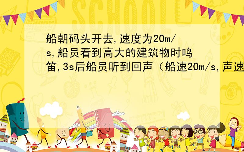 船朝码头开去,速度为20m/s,船员看到高大的建筑物时鸣笛,3s后船员听到回声（船速20m/s,声速340m/s）船朝码头开去,速度为20m/s,船员看到高大的建筑物时鸣笛,3s后船员听到回声.问:听到回声时轮船
