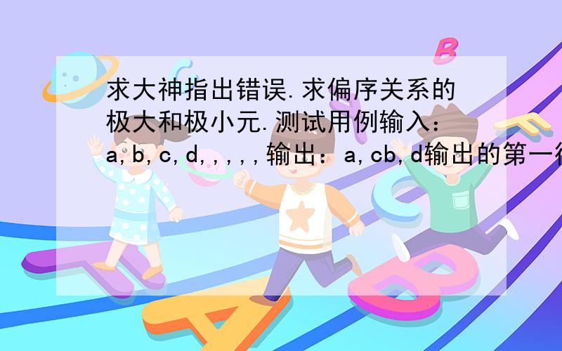 求大神指出错误.求偏序关系的极大和极小元.测试用例输入：a,b,c,d,,,,,输出：a,cb,d输出的第一行给出各个极小元,两个相邻元素之间用逗号隔开,第二行给出极大元.程序有错误,运行不了,每次都