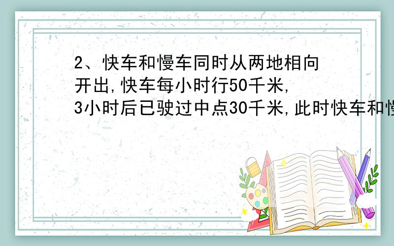 2、快车和慢车同时从两地相向开出,快车每小时行50千米,3小时后已驶过中点30千米,此时快车和慢车才相遇.慢车每小时行多少千米?