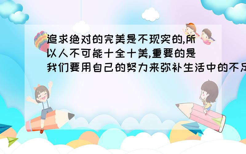 追求绝对的完美是不现实的,所以人不可能十全十美,重要的是我们要用自己的努力来弥补生活中的不足麻烦帮我翻译一下,