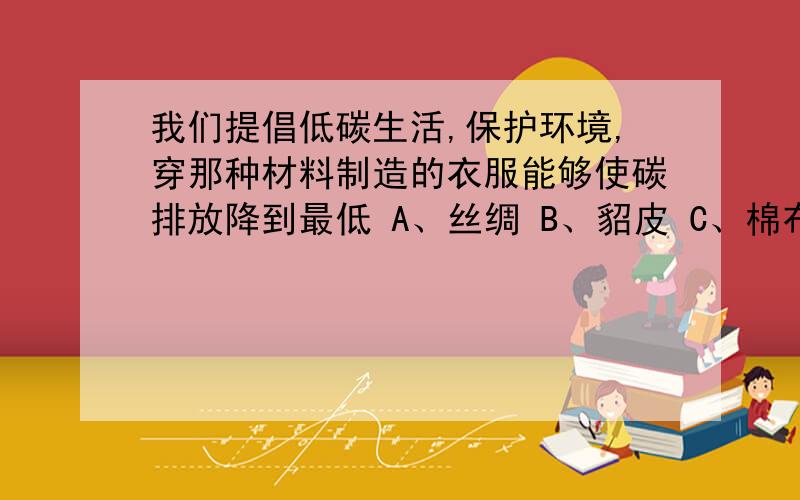 我们提倡低碳生活,保护环境,穿那种材料制造的衣服能够使碳排放降到最低 A、丝绸 B、貂皮 C、棉布 D