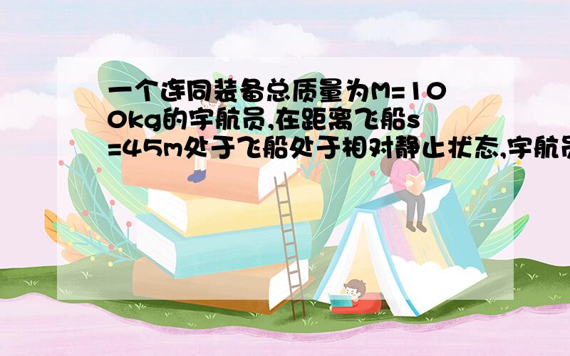 一个连同装备总质量为M=100kg的宇航员,在距离飞船s=45m处于飞船处于相对静止状态,宇航员背着装有质量为m0=0.5kg的氧气储气筒,筒内有个可以使氧气以v=50m/s的速度喷出的喷嘴,宇航员必须向着返