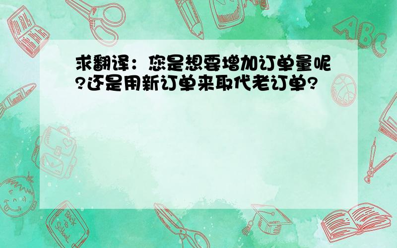 求翻译：您是想要增加订单量呢?还是用新订单来取代老订单?