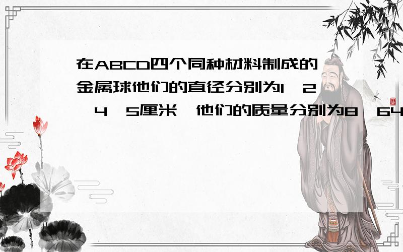 在ABCD四个同种材料制成的金属球他们的直径分别为1,2,4,5厘米,他们的质量分别为8,64,512,800克,其中有一个空心的,请问是哪一个