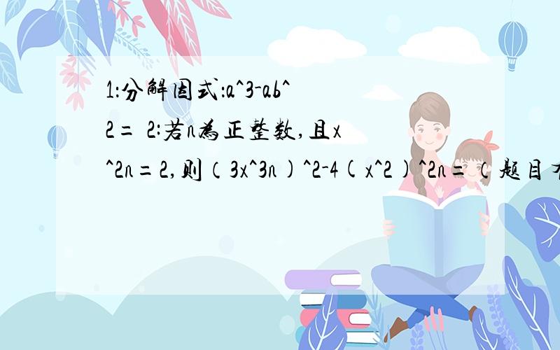 1：分解因式：a^3-ab^2= 2:若n为正整数,且x^2n=2,则（3x^3n)^2-4(x^2)^2n=（题目有点长看清楚）3：一个长方形的面积是2a^2-2b^2,如果它的一条边长是a-b,则它的周长是?