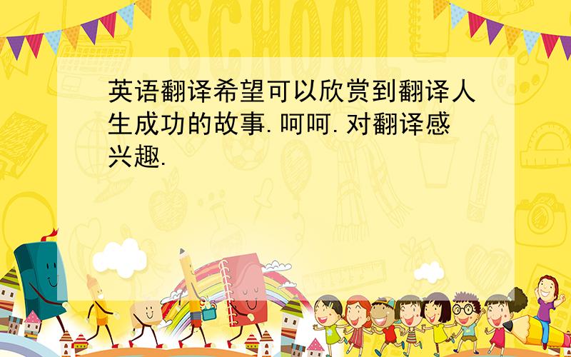 英语翻译希望可以欣赏到翻译人生成功的故事.呵呵.对翻译感兴趣.