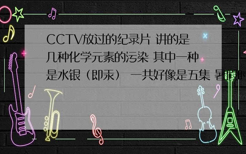 CCTV放过的纪录片 讲的是几种化学元素的污染 其中一种是水银（即汞） 一共好像是五集 暑假时候放的