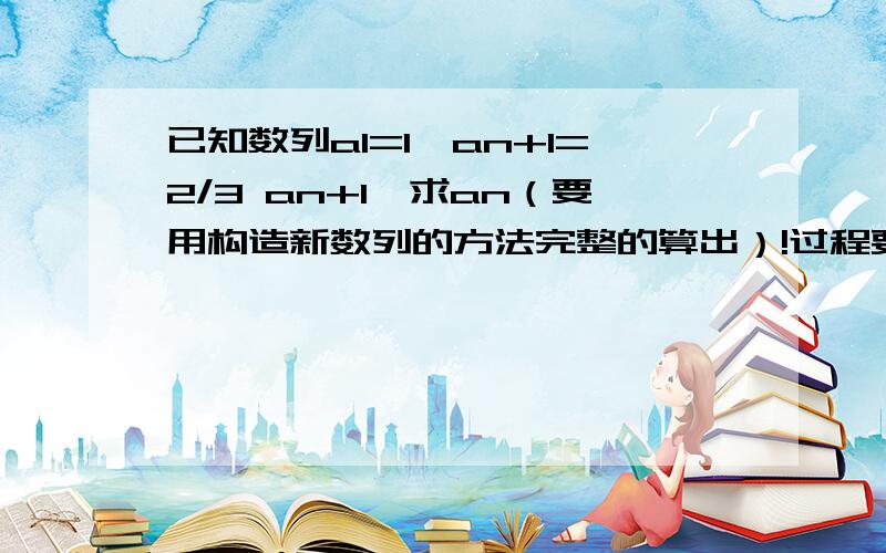 已知数列a1=1,an+1=2/3 an+1,求an（要用构造新数列的方法完整的算出）!过程要详细!这里的an+1(n+1是小角标),2/3an+1(是数字!)