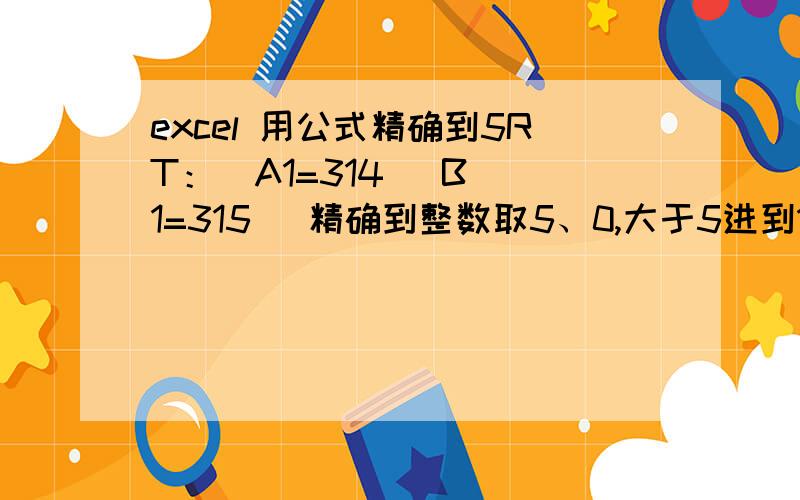 excel 用公式精确到5RT：  A1=314   B1=315 （精确到整数取5、0,大于5进到10位,小于5取5） A2=3.499  B2=3.5   （精确到百分位取5、0,其他同上）