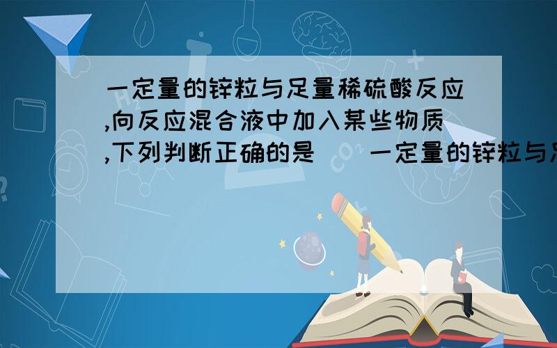 一定量的锌粒与足量稀硫酸反应,向反应混合液中加入某些物质,下列判断正确的是()一定量的锌粒与足量稀硫酸反应,向反应混合液中加入某些物质,下列判断正确的是( )A．加入少量水,产生H速