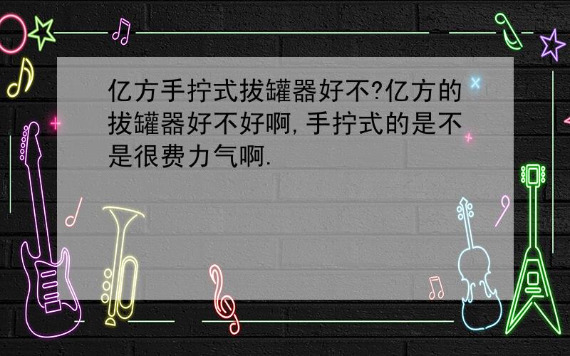 亿方手拧式拔罐器好不?亿方的拔罐器好不好啊,手拧式的是不是很费力气啊.