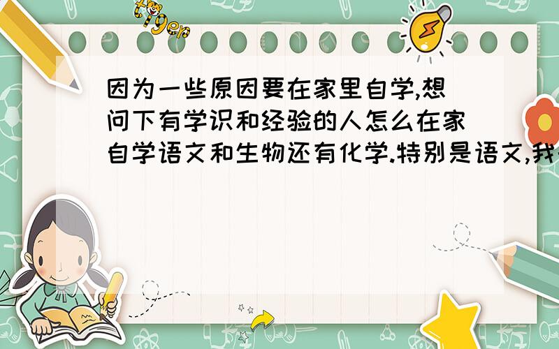 因为一些原因要在家里自学,想问下有学识和经验的人怎么在家自学语文和生物还有化学.特别是语文,我的语文是偏科.