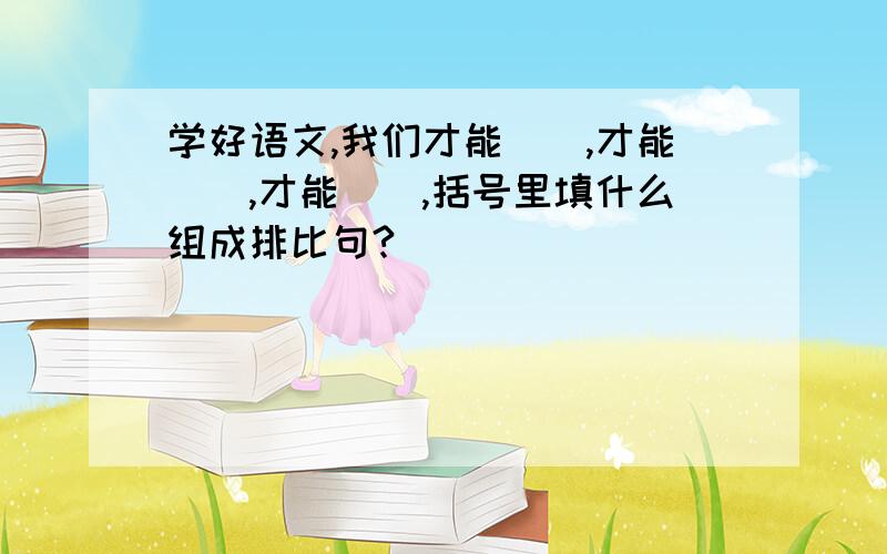 学好语文,我们才能（）,才能（）,才能（）,括号里填什么组成排比句?