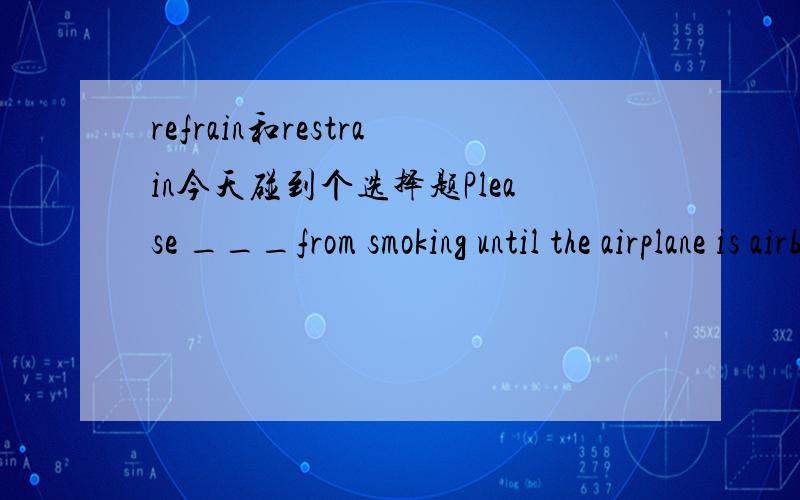 refrain和restrain今天碰到个选择题Please ___from smoking until the airplane is airborne!A.refrain B.prevent C.resist D.restrain 各位老师我改选哪一个啊?我查字典了,但是跟答案有冲突.55555.