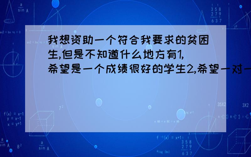 我想资助一个符合我要求的贫困生,但是不知道什么地方有1,希望是一个成绩很好的学生2,希望一对一的帮助,不需要其他机构.因为对国家的机构完全没有信心3,希望年纪小一点的4,最好是南京