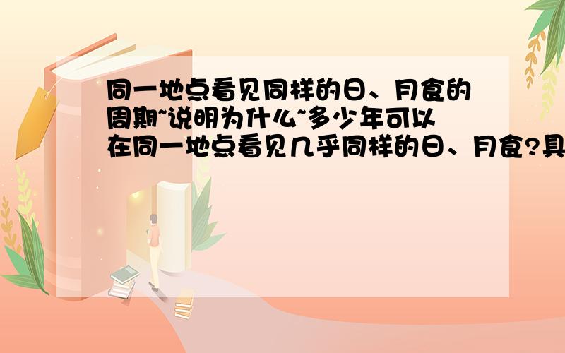 同一地点看见同样的日、月食的周期~说明为什么~多少年可以在同一地点看见几乎同样的日、月食?具体一点的年数~在同一个地方同一种日·月食~就是他们发生的周期~