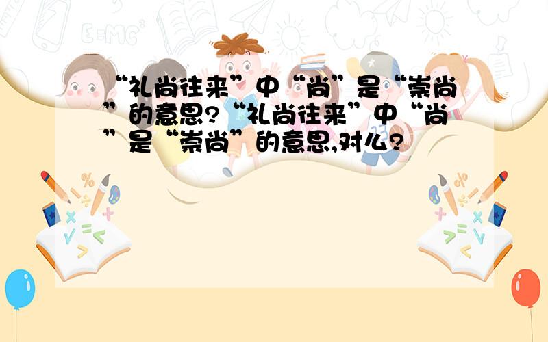 “礼尚往来”中“尚”是“崇尚”的意思?“礼尚往来”中“尚”是“崇尚”的意思,对么?