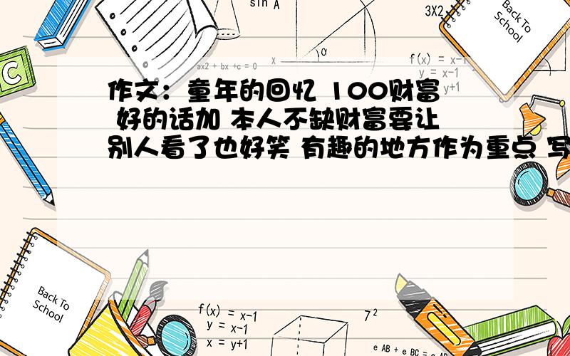 作文：童年的回忆 100财富 好的话加 本人不缺财富要让别人看了也好笑 有趣的地方作为重点 写具体 把感受写出来 400-500字1.内容叙述完整.2.用词准确,恰当.语句通顺.3.表达自己的真情实感内