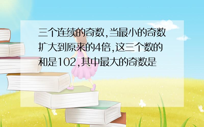 三个连续的奇数,当最小的奇数扩大到原来的4倍,这三个数的和是102,其中最大的奇数是