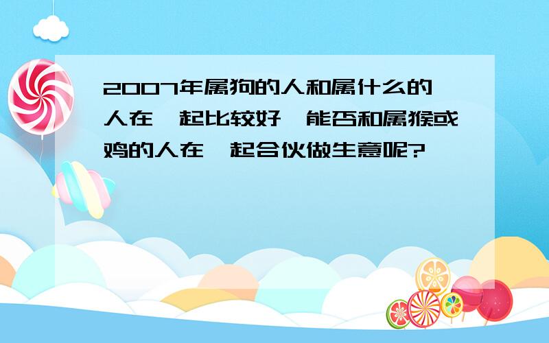 2007年属狗的人和属什么的人在一起比较好,能否和属猴或鸡的人在一起合伙做生意呢?