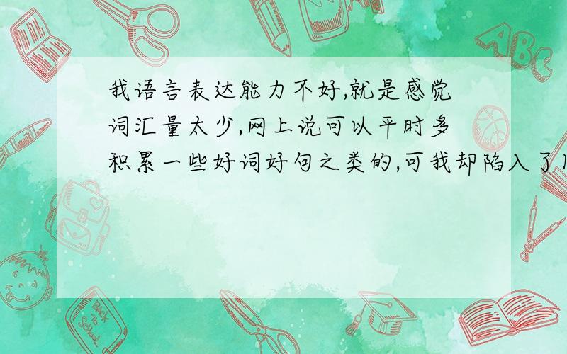 我语言表达能力不好,就是感觉词汇量太少,网上说可以平时多积累一些好词好句之类的,可我却陷入了困境了请问你们在跟人交流的时候或者看视频的时候会不会把遇到的好词好句及时记录下